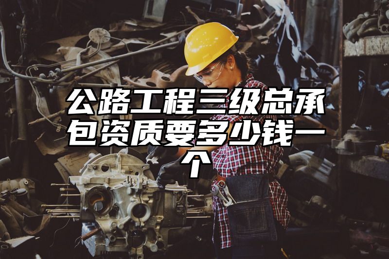 公路工程三级总承包资质要多少钱一个