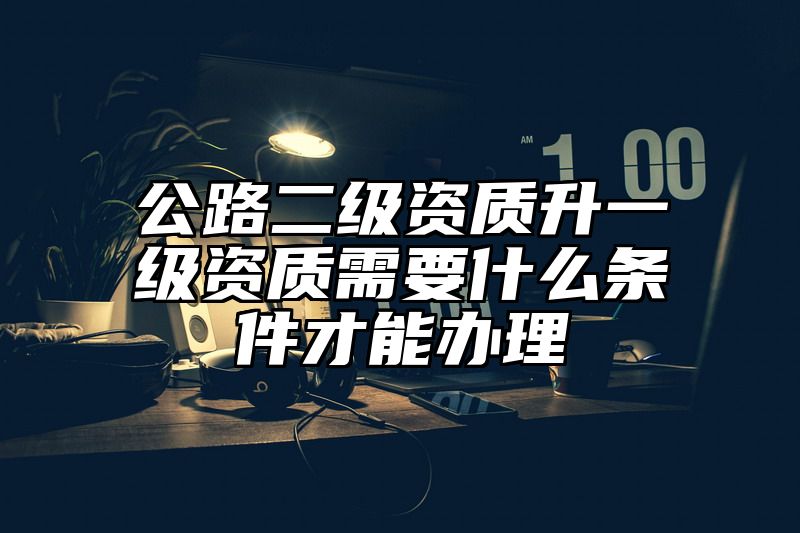 公路二级资质升一级资质需要什么条件才能办理