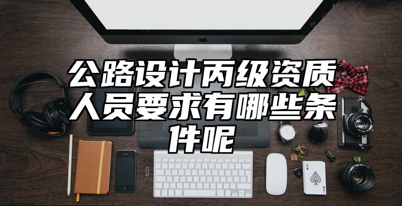 公路设计丙级资质人员要求有哪些条件呢