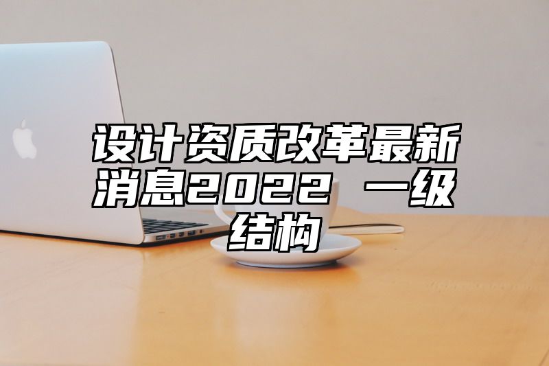 设计资质改革最新消息2022 一级结构