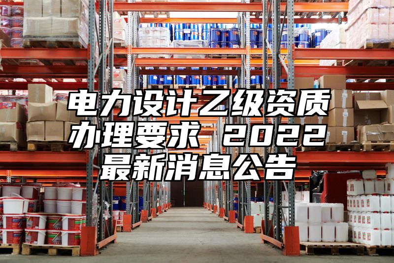 电力设计乙级资质办理要求 2022最新消息公告