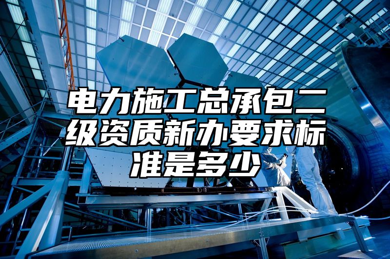 电力施工总承包二级资质新办要求标准是多少