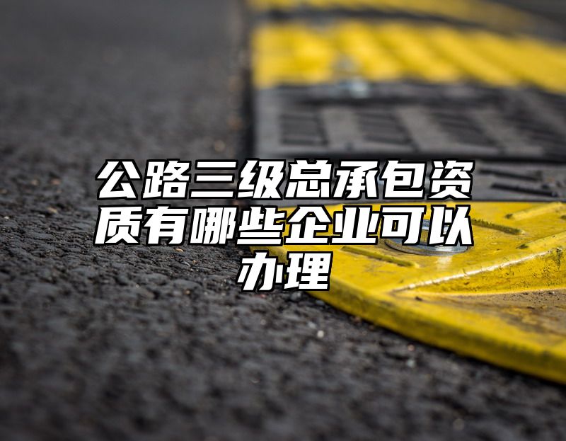 公路三级总承包资质有哪些企业可以办理