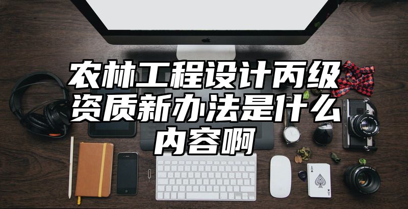 农林工程设计丙级资质新办法是什么内容啊