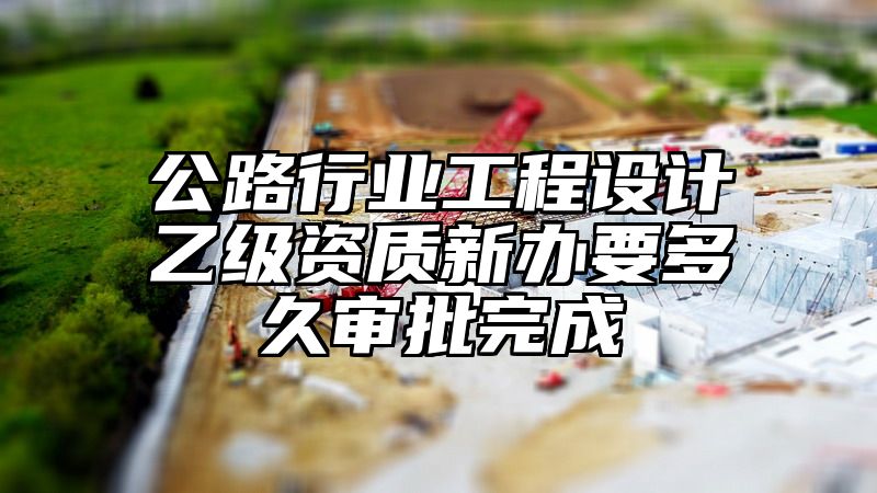 公路行业工程设计乙级资质新办要多久审批完成