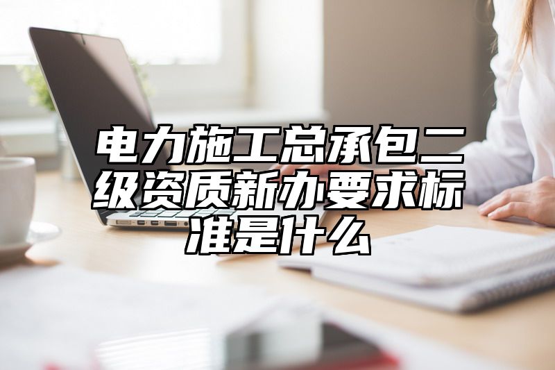 电力施工总承包二级资质新办要求标准是什么