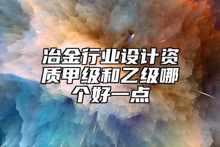 冶金行业设计资质甲级和乙级哪个好一点