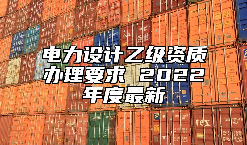 电力设计乙级资质办理要求 2022年度最新