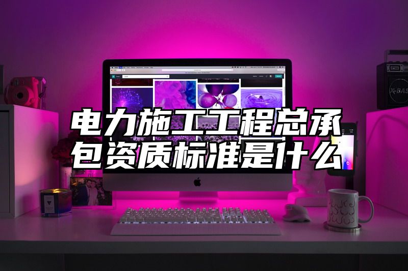 电力施工工程总承包资质标准是什么