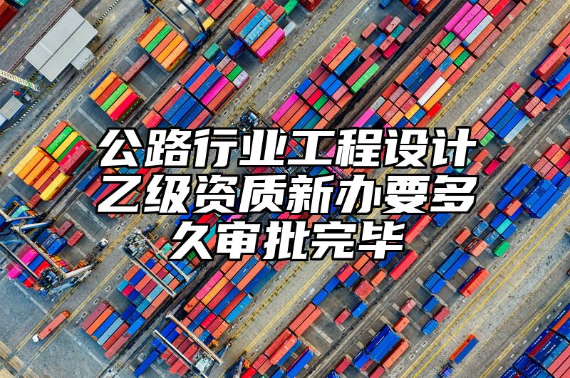 公路行业工程设计乙级资质新办要多久审批完毕