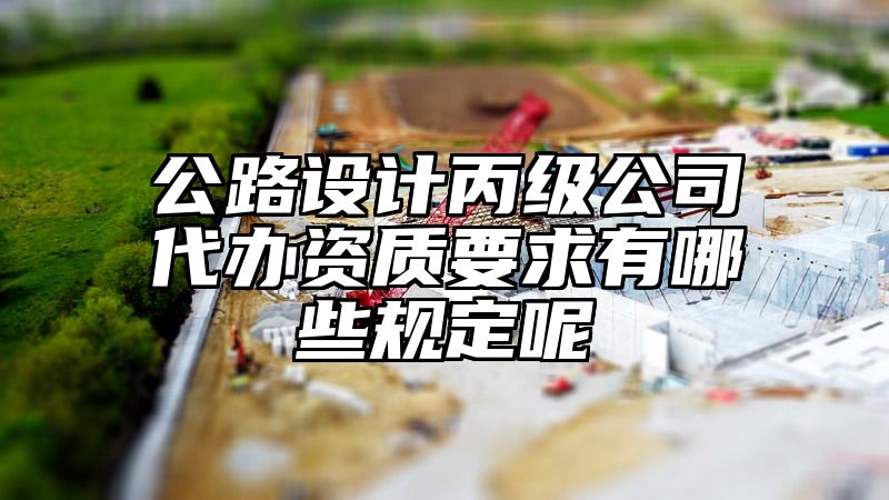 公路设计丙级公司代办资质要求有哪些规定呢