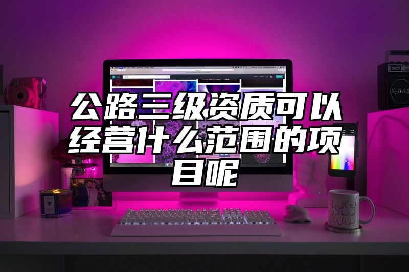 公路三级资质可以经营什么范围的项目呢