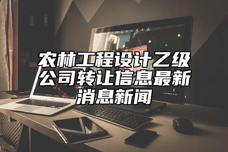 农林工程设计乙级公司转让信息最新消息新闻