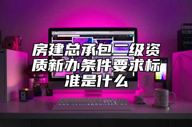 房建总承包二级资质新办条件要求标准是什么