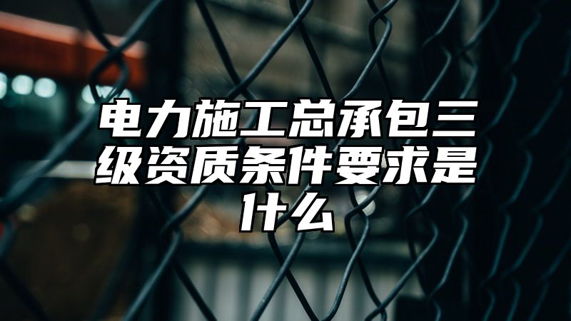 电力施工总承包三级资质条件要求是什么