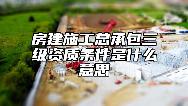 房建施工总承包三级资质条件是什么意思