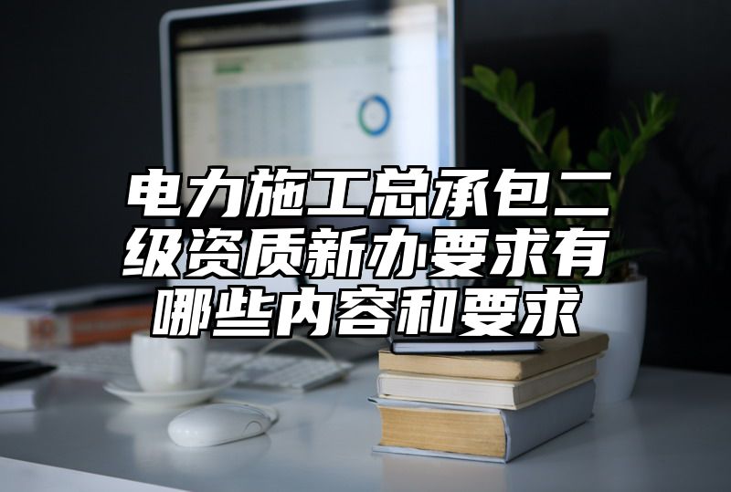 电力施工总承包二级资质新办要求有哪些内容和要求