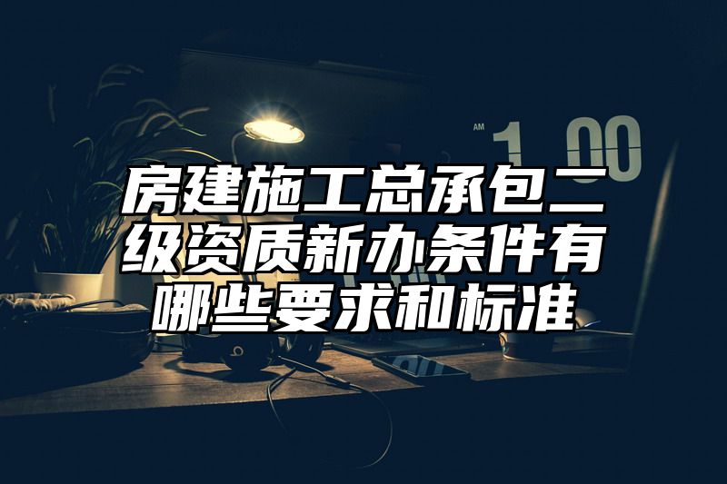 房建施工总承包二级资质新办条件有哪些要求和标准