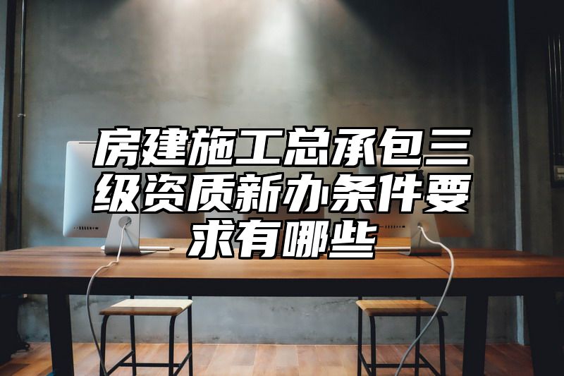 房建施工总承包三级资质新办条件要求有哪些