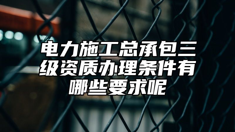 电力施工总承包三级资质办理条件有哪些要求呢