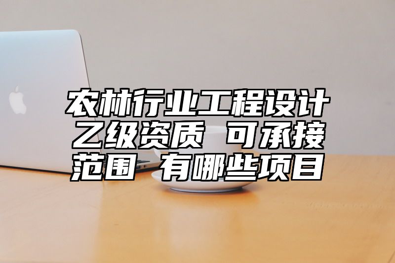 农林行业工程设计乙级资质 可承接范围 有哪些项目