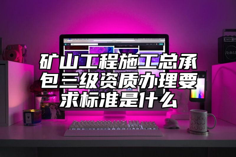 矿山工程施工总承包三级资质办理要求标准是什么