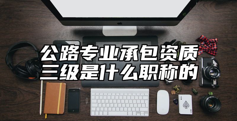 公路专业承包资质三级是什么职称的