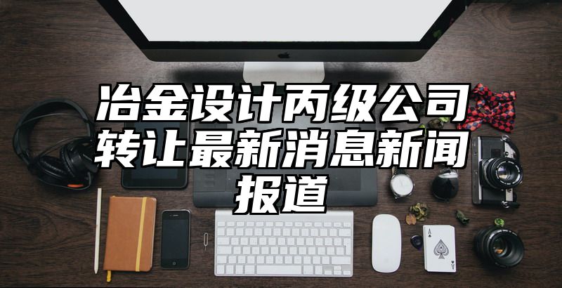 冶金设计丙级公司转让最新消息新闻报道