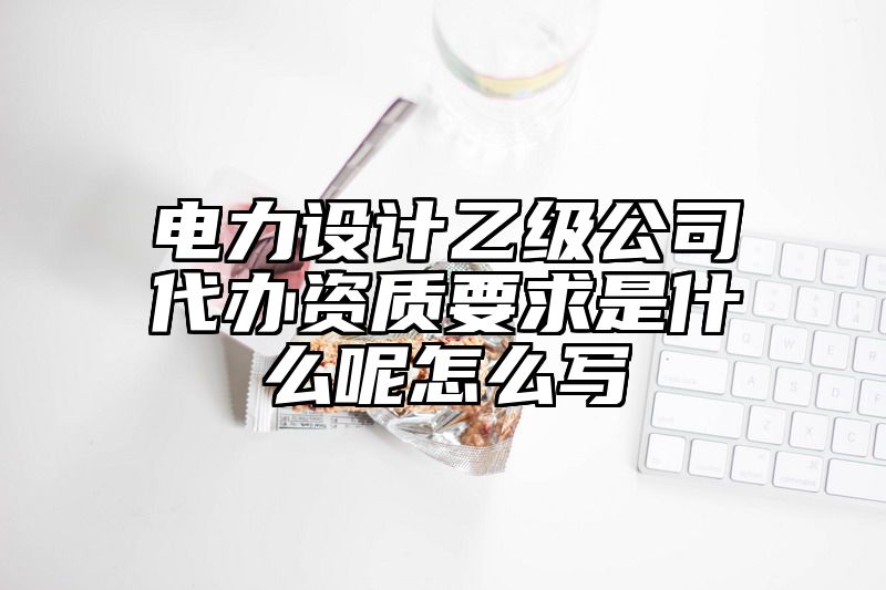 电力设计乙级公司代办资质要求是什么呢怎么写