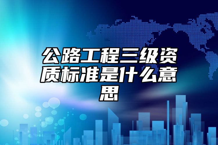 公路工程三级资质标准是什么意思