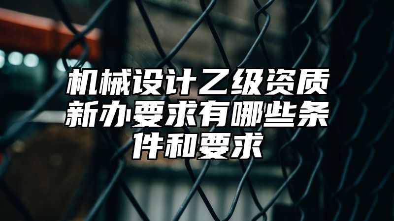 机械设计乙级资质新办要求有哪些条件和要求