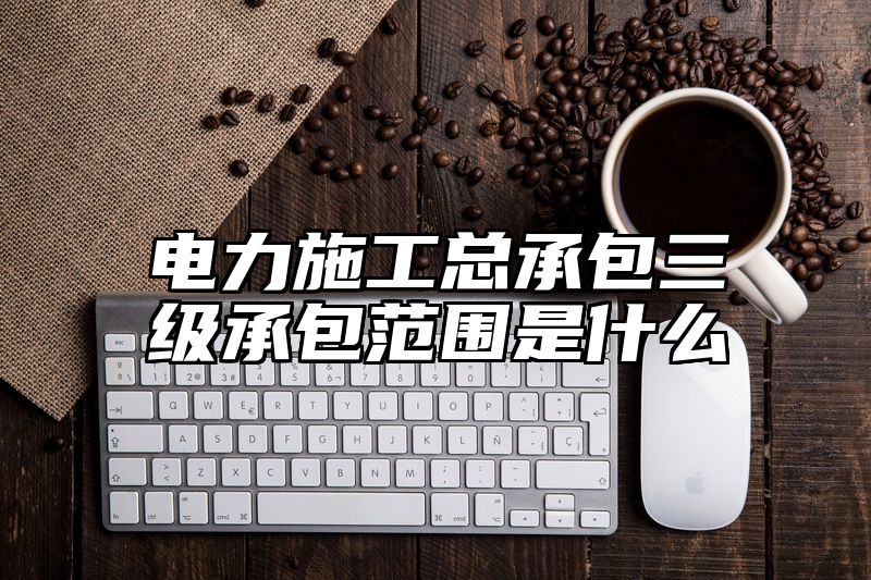 电力施工总承包三级承包范围是什么