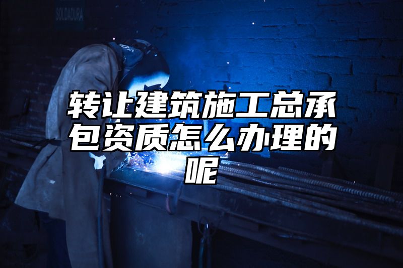 转让建筑施工总承包资质怎么办理的呢