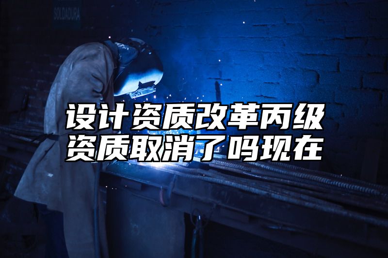 设计资质改革丙级资质取消了吗现在