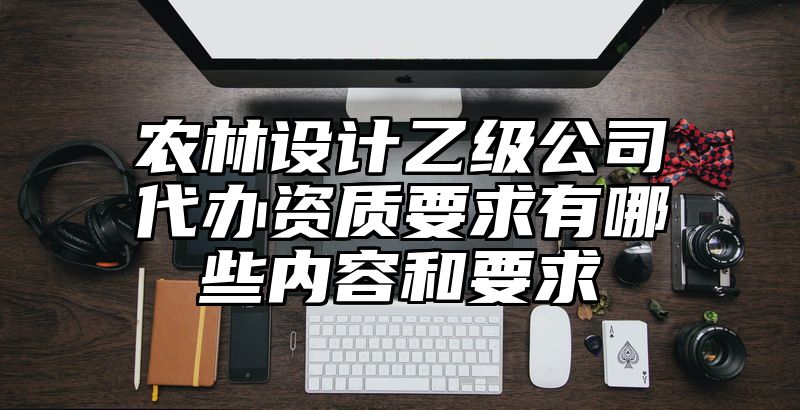 农林设计乙级公司代办资质要求有哪些内容和要求