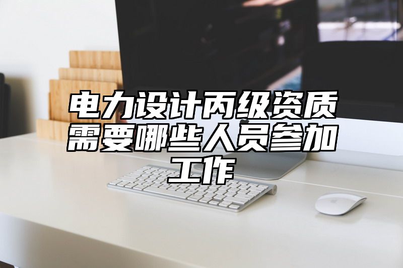 电力设计丙级资质需要哪些人员参加工作