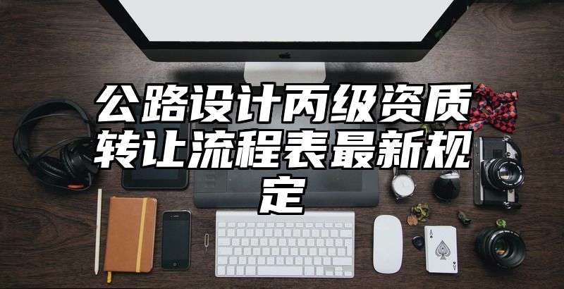 公路设计丙级资质转让流程表最新规定