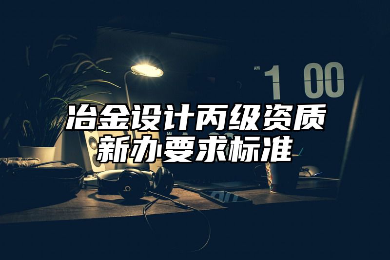 冶金设计丙级资质新办要求标准