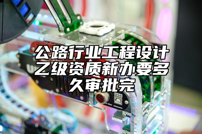 公路行业工程设计乙级资质新办要多久审批完