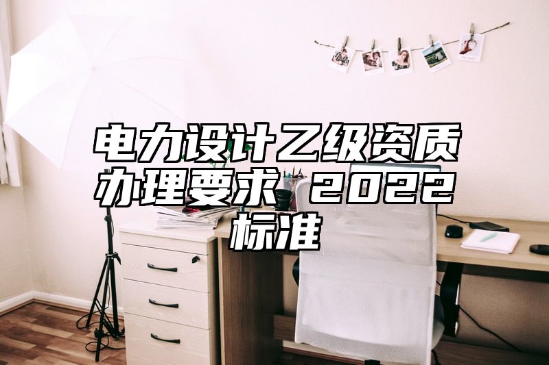 电力设计乙级资质办理要求 2022标准