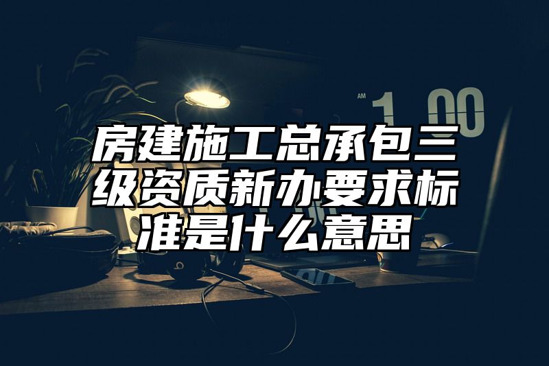 房建施工总承包三级资质新办要求标准是什么意思