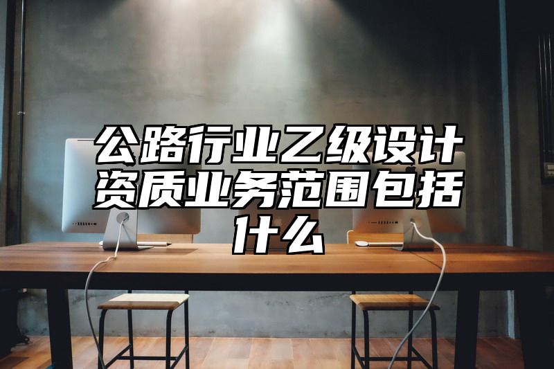 公路行业乙级设计资质业务范围包括什么