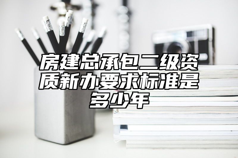 房建总承包二级资质新办要求标准是多少年