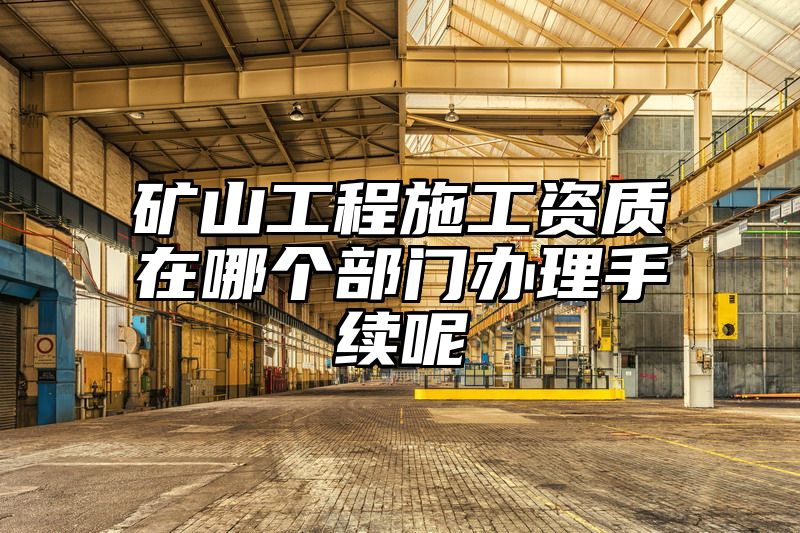 矿山工程施工资质在哪个部门办理手续呢