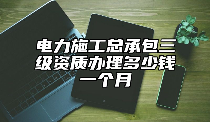 电力施工总承包三级资质办理多少钱一个月