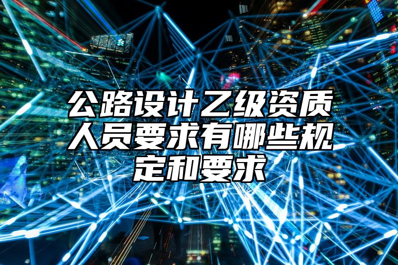 公路设计乙级资质人员要求有哪些规定和要求