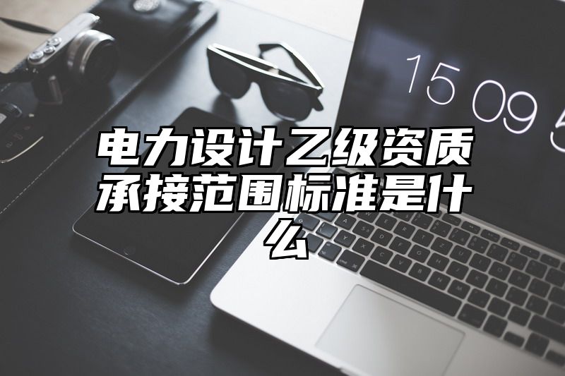 电力设计乙级资质承接范围标准是什么