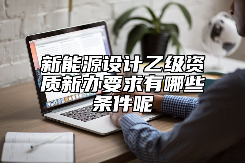 新能源设计乙级资质新办要求有哪些条件呢