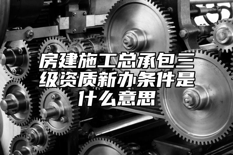 房建施工总承包三级资质新办条件是什么意思