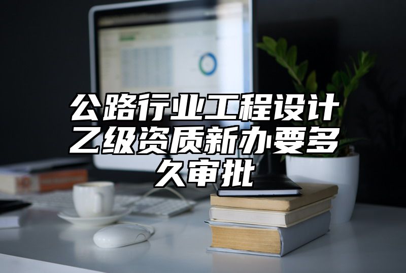 公路行业工程设计乙级资质新办要多久审批